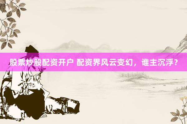 股票炒股配资开户 配资界风云变幻，谁主沉浮？