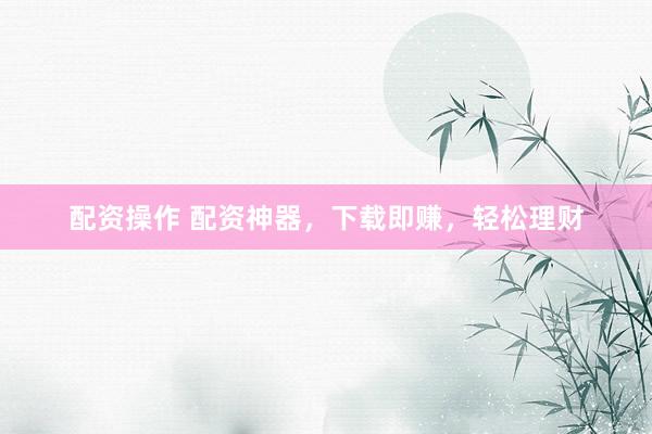 配资操作 配资神器，下载即赚，轻松理财