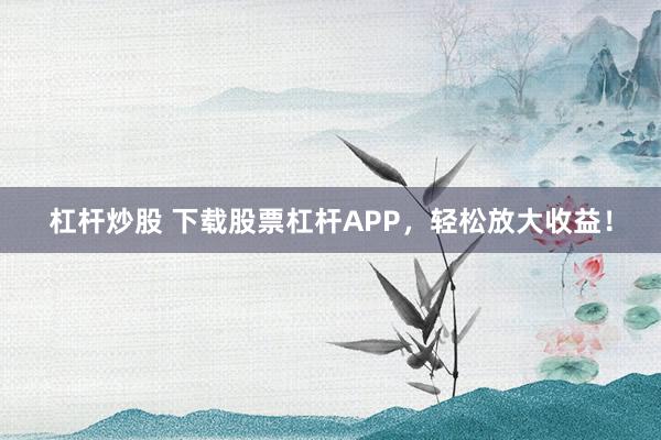 杠杆炒股 下载股票杠杆APP，轻松放大收益！