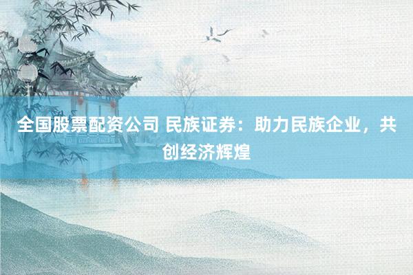 全国股票配资公司 民族证券：助力民族企业，共创经济辉煌