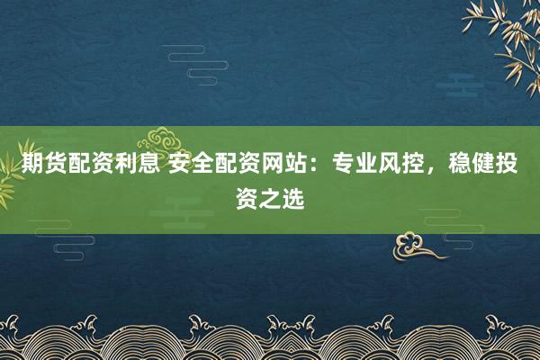 期货配资利息 安全配资网站：专业风控，稳健投资之选