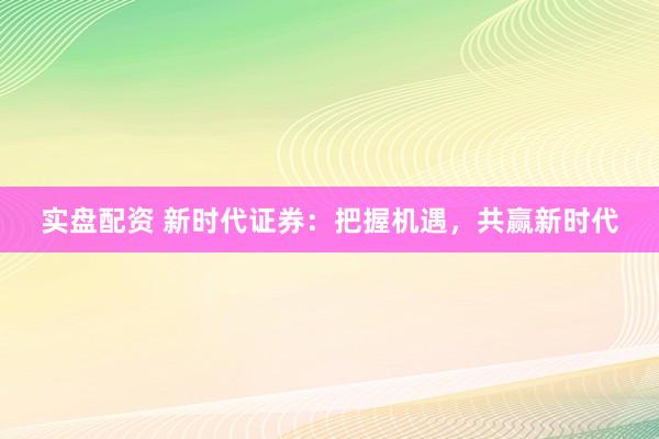 实盘配资 新时代证券：把握机遇，共赢新时代