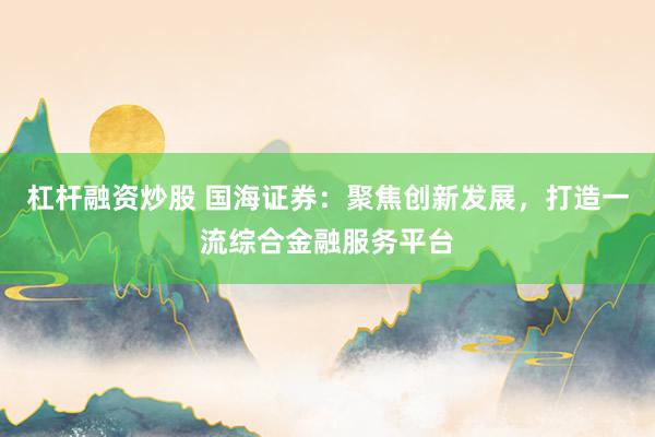 杠杆融资炒股 国海证券：聚焦创新发展，打造一流综合金融服务平台