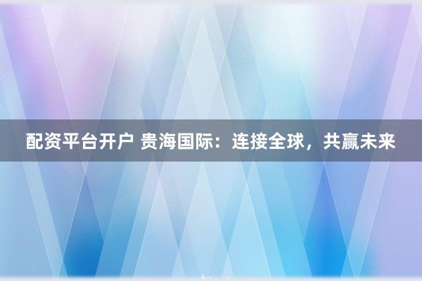 配资平台开户 贵海国际：连接全球，共赢未来