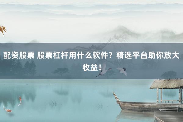 配资股票 股票杠杆用什么软件？精选平台助你放大收益！