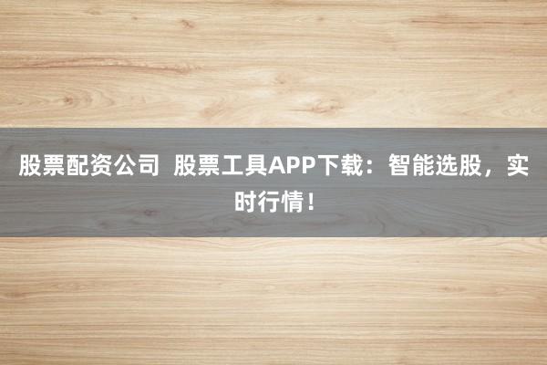 股票配资公司  股票工具APP下载：智能选股，实时行情！