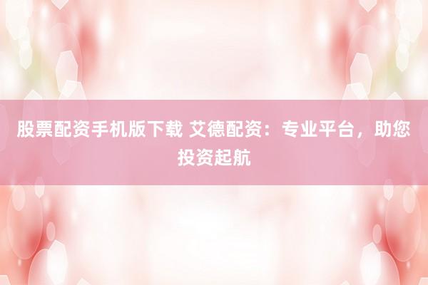股票配资手机版下载 艾德配资：专业平台，助您投资起航
