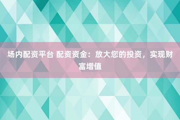 场内配资平台 配资资金：放大您的投资，实现财富增值