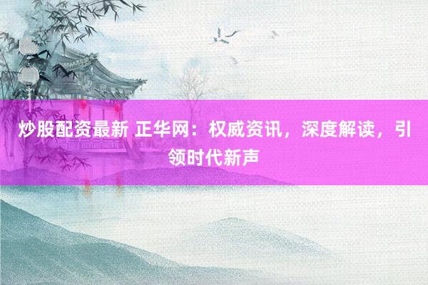 炒股配资最新 正华网：权威资讯，深度解读，引领时代新声