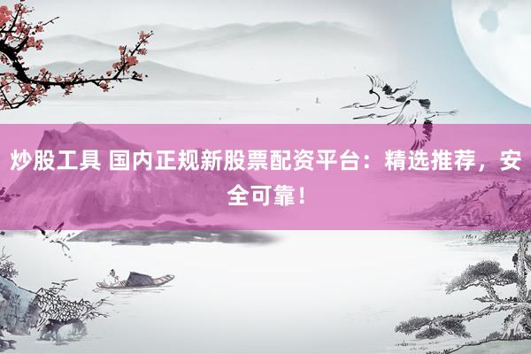 炒股工具 国内正规新股票配资平台：精选推荐，安全可靠！