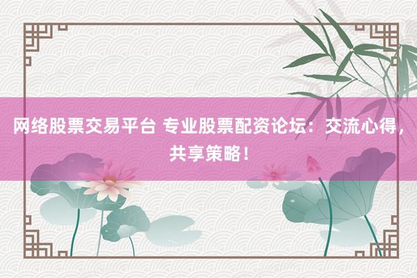 网络股票交易平台 专业股票配资论坛：交流心得，共享策略！