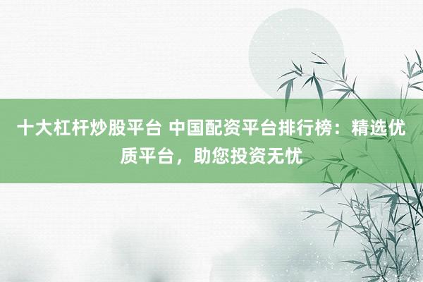 十大杠杆炒股平台 中国配资平台排行榜：精选优质平台，助您投资无忧