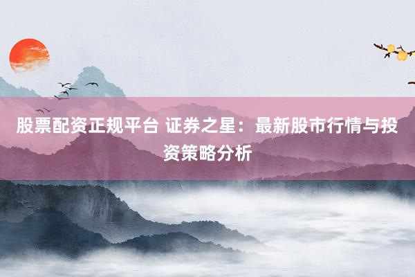 股票配资正规平台 证券之星：最新股市行情与投资策略分析