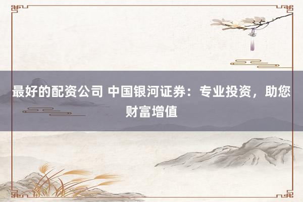 最好的配资公司 中国银河证券：专业投资，助您财富增值