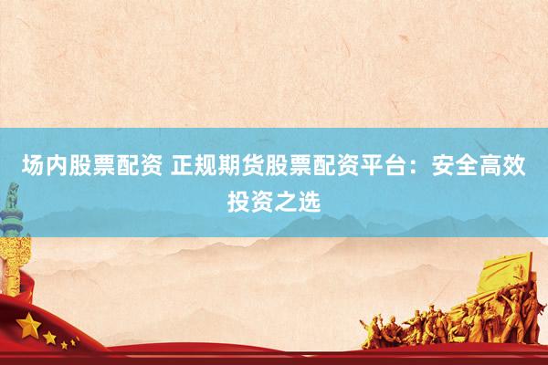 场内股票配资 正规期货股票配资平台：安全高效投资之选