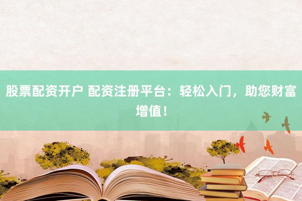 股票配资开户 配资注册平台：轻松入门，助您财富增值！