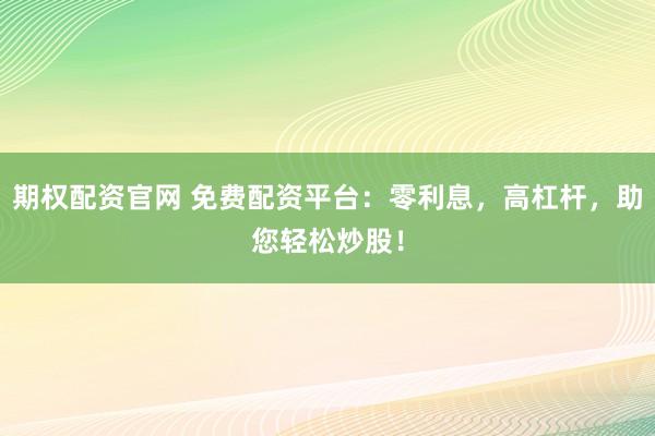期权配资官网 免费配资平台：零利息，高杠杆，助您轻松炒股！