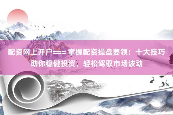 配资网上开户=== 掌握配资操盘要领：十大技巧助你稳健投资，轻松驾驭市场波动
