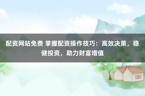 配资网站免费 掌握配资操作技巧：高效决策，稳健投资，助力财富增值