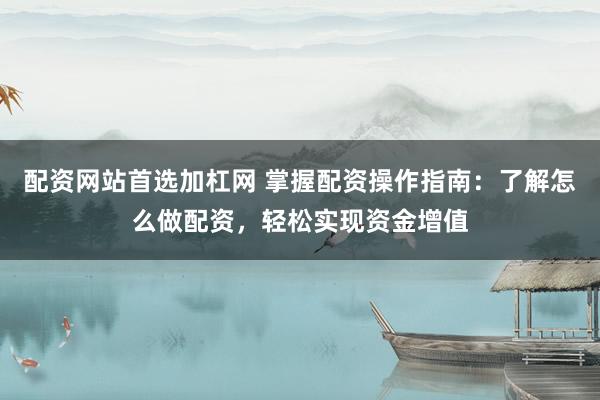 配资网站首选加杠网 掌握配资操作指南：了解怎么做配资，轻松实现资金增值