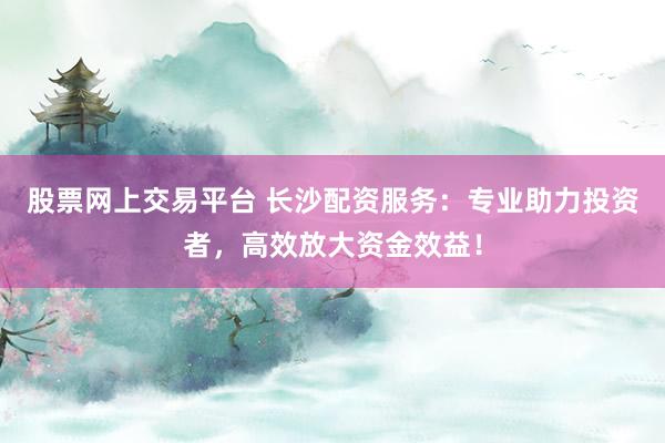 股票网上交易平台 长沙配资服务：专业助力投资者，高效放大资金效益！