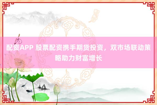 配资APP 股票配资携手期货投资，双市场联动策略助力财富增长
