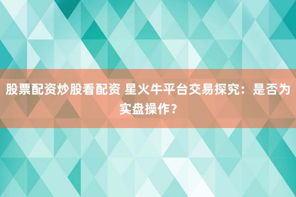股票配资炒股看配资 星火牛平台交易探究：是否为实盘操作？