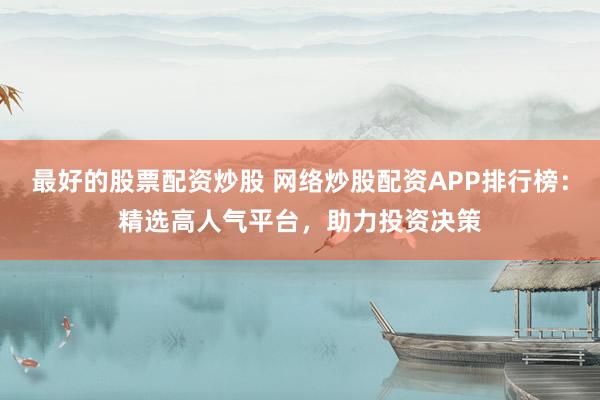 最好的股票配资炒股 网络炒股配资APP排行榜：精选高人气平台，助力投资决策