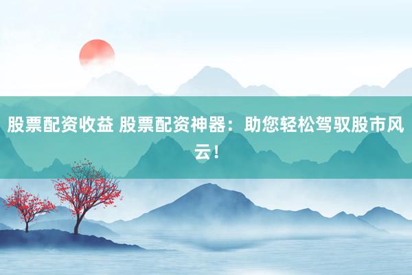 股票配资收益 股票配资神器：助您轻松驾驭股市风云！