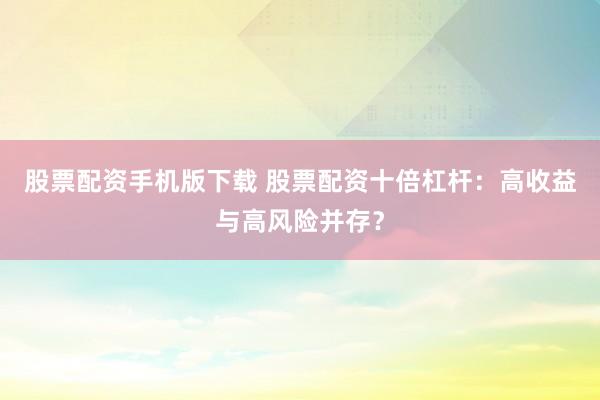 股票配资手机版下载 股票配资十倍杠杆：高收益与高风险并存？