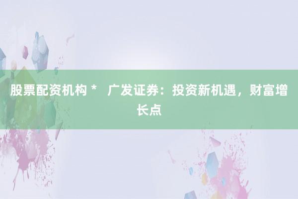股票配资机构 *   广发证券：投资新机遇，财富增长点