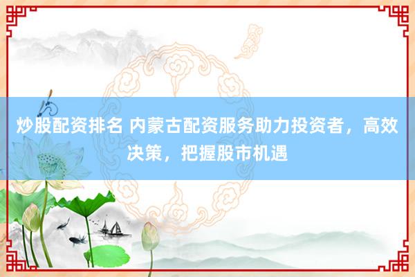 炒股配资排名 内蒙古配资服务助力投资者，高效决策，把握股市机遇
