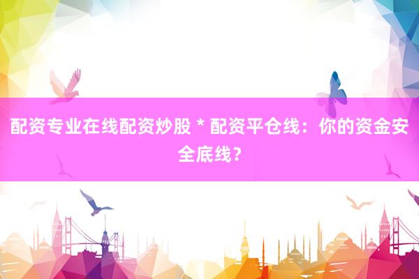 配资专业在线配资炒股 * 配资平仓线：你的资金安全底线？
