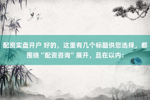 配资实盘开户 好的，这里有几个标题供您选择，都围绕“配资咨询”展开，且在以内：
