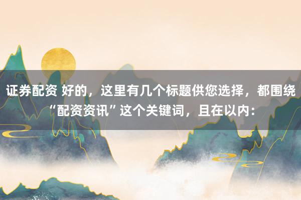 证券配资 好的，这里有几个标题供您选择，都围绕“配资资讯”这个关键词，且在以内：