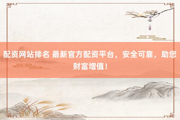 配资网站排名 最新官方配资平台，安全可靠，助您财富增值！