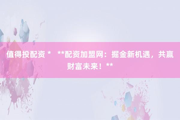 值得投配资 *   **配资加盟网：掘金新机遇，共赢财富未来！**