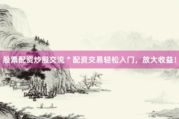 股票配资炒股交流 * 配资交易轻松入门，放大收益！