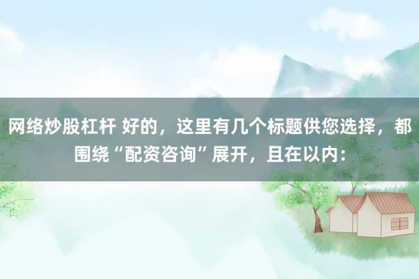 网络炒股杠杆 好的，这里有几个标题供您选择，都围绕“配资咨询”展开，且在以内：