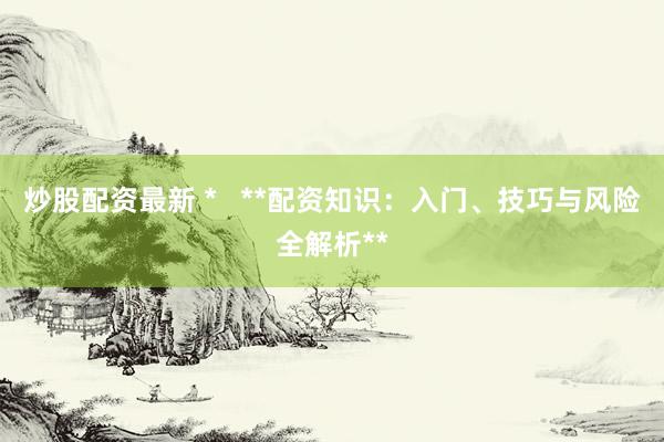 炒股配资最新 *   **配资知识：入门、技巧与风险全解析**