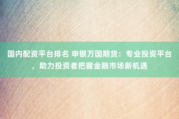 国内配资平台排名 申银万国期货：专业投资平台，助力投资者把握金融市场新机遇