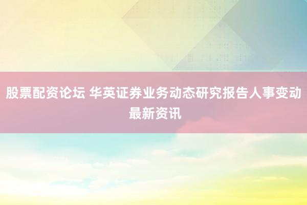 股票配资论坛 华英证券业务动态研究报告人事变动 最新资讯