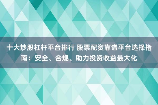 十大炒股杠杆平台排行 股票配资靠谱平台选择指南：安全、合规、助力投资收益最大化