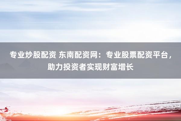 专业炒股配资 东南配资网：专业股票配资平台，助力投资者实现财富增长