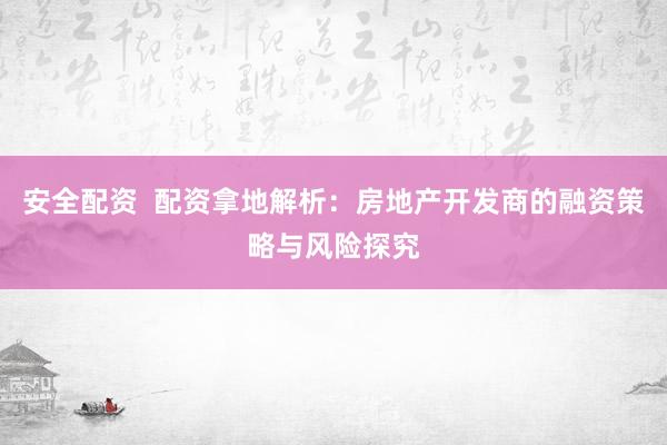 安全配资  配资拿地解析：房地产开发商的融资策略与风险探究