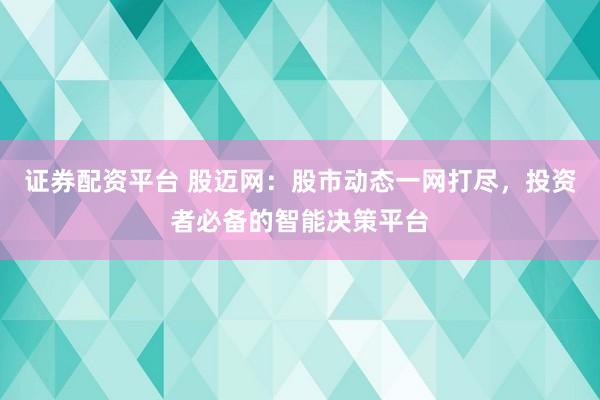 证券配资平台 股迈网：股市动态一网打尽，投资者必备的智能决策平台