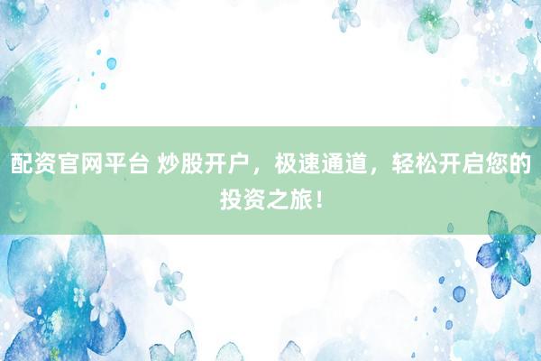 配资官网平台 炒股开户，极速通道，轻松开启您的投资之旅！