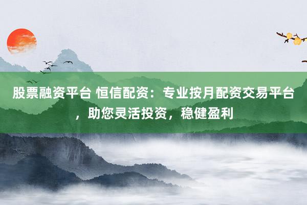 股票融资平台 恒信配资：专业按月配资交易平台，助您灵活投资，稳健盈利