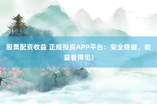 股票配资收益 正规投资APP平台：安全稳健，收益看得见！