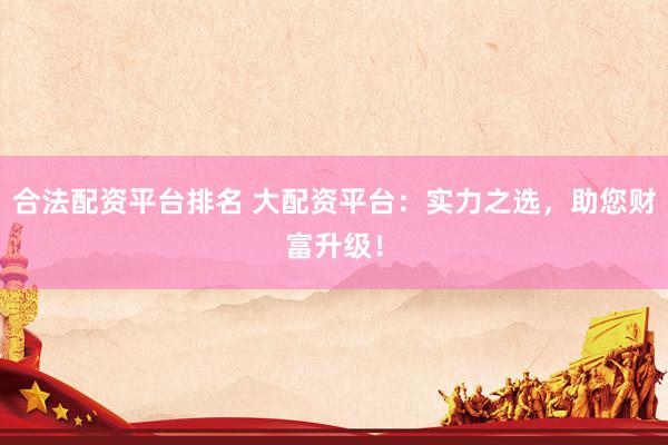 合法配资平台排名 大配资平台：实力之选，助您财富升级！